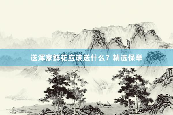 送浑家鲜花应该送什么？精选保举