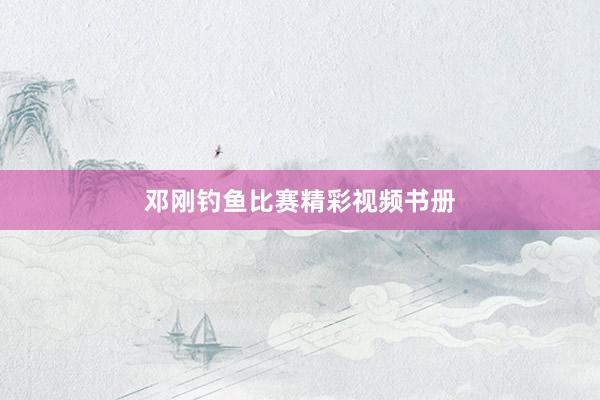 邓刚钓鱼比赛精彩视频书册