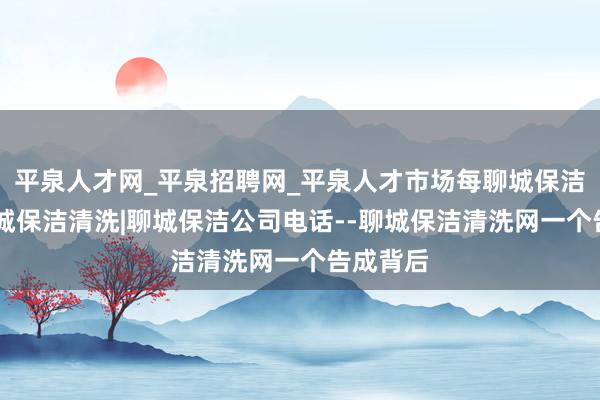 平泉人才网_平泉招聘网_平泉人才市场每聊城保洁公司|聊城保洁清洗|聊城保洁公司电话--聊城保洁清洗网一个告成背后